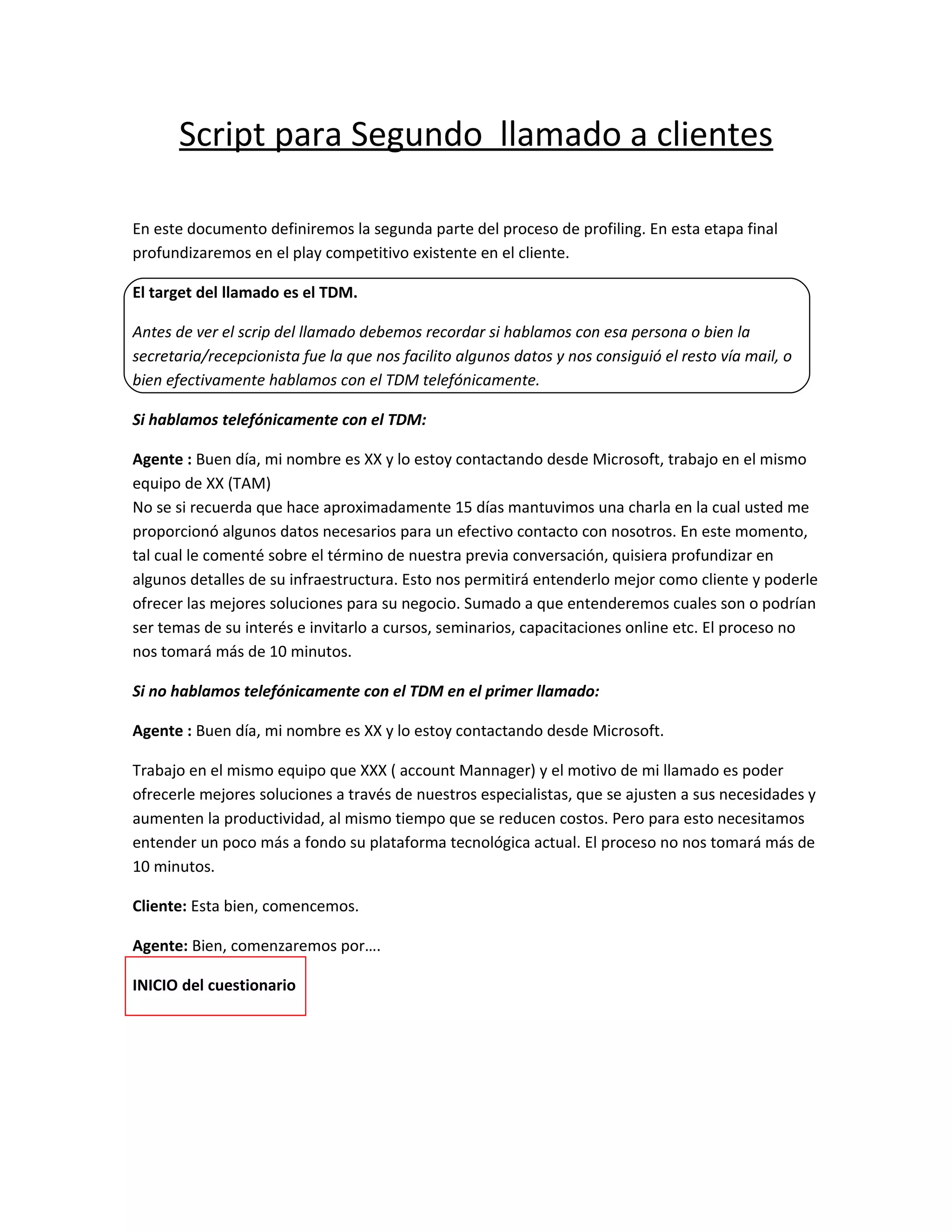 Script para Segundo llamado a clientes

En este documento definiremos la segunda parte del proceso de profiling. En esta etapa final
profundizaremos en el play competitivo existente en el cliente.

El target del llamado es el TDM.

Antes de ver el scrip del llamado debemos recordar si hablamos con esa persona o bien la
secretaria/recepcionista fue la que nos facilito algunos datos y nos consiguió el resto vía mail, o
bien efectivamente hablamos con el TDM telefónicamente.

Si hablamos telefónicamente con el TDM:

Agente : Buen día, mi nombre es XX y lo estoy contactando desde Microsoft, trabajo en el mismo
equipo de XX (TAM)
No se si recuerda que hace aproximadamente 15 días mantuvimos una charla en la cual usted me
proporcionó algunos datos necesarios para un efectivo contacto con nosotros. En este momento,
tal cual le comenté sobre el término de nuestra previa conversación, quisiera profundizar en
algunos detalles de su infraestructura. Esto nos permitirá entenderlo mejor como cliente y poderle
ofrecer las mejores soluciones para su negocio. Sumado a que entenderemos cuales son o podrían
ser temas de su interés e invitarlo a cursos, seminarios, capacitaciones online etc. El proceso no
nos tomará más de 10 minutos.

Si no hablamos telefónicamente con el TDM en el primer llamado:

Agente : Buen día, mi nombre es XX y lo estoy contactando desde Microsoft.

Trabajo en el mismo equipo que XXX ( account Mannager) y el motivo de mi llamado es poder
ofrecerle mejores soluciones a través de nuestros especialistas, que se ajusten a sus necesidades y
aumenten la productividad, al mismo tiempo que se reducen costos. Pero para esto necesitamos
entender un poco más a fondo su plataforma tecnológica actual. El proceso no nos tomará más de
10 minutos.

Cliente: Esta bien, comencemos.

Agente: Bien, comenzaremos por….

INICIO del cuestionario
 