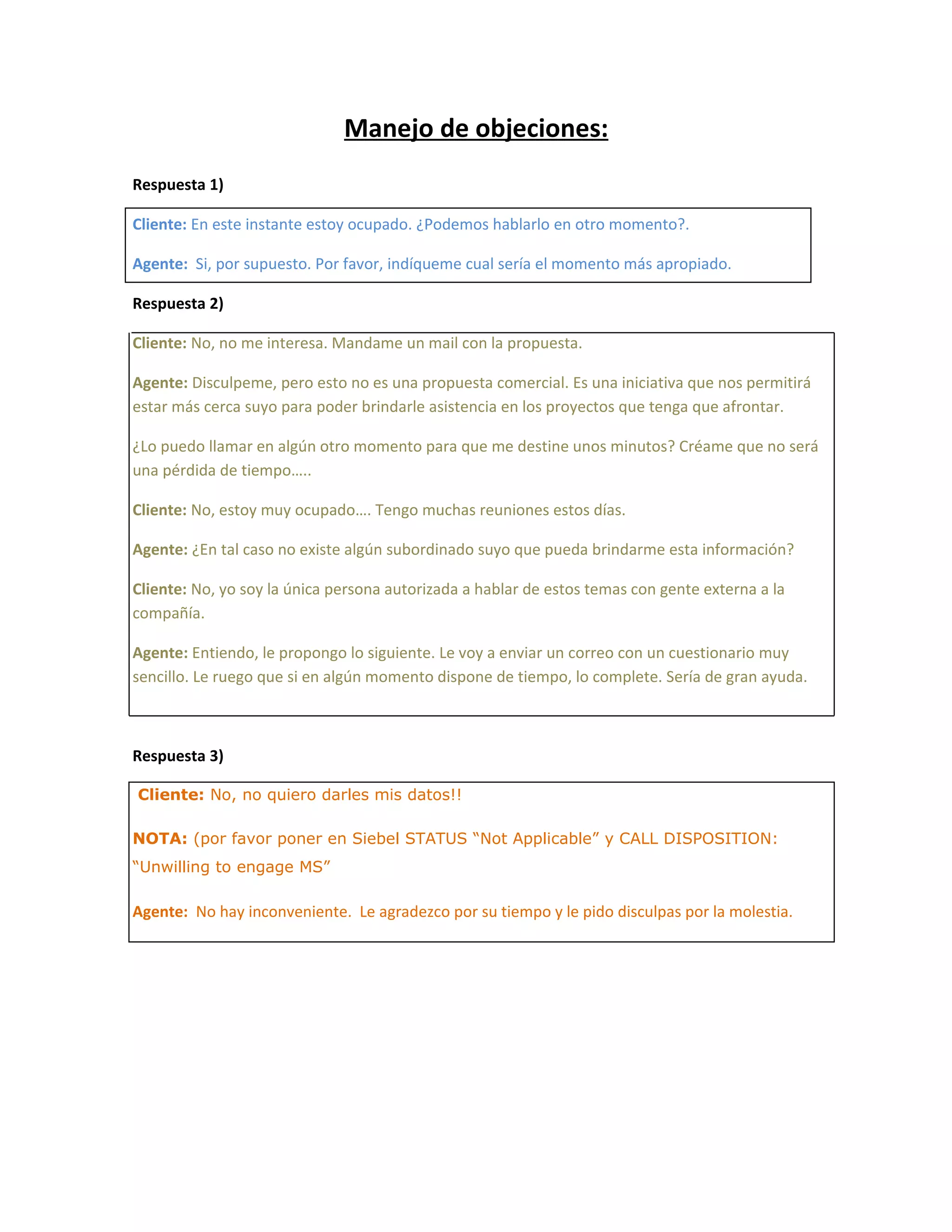 Manejo de objeciones:
Respuesta 1)

Cliente: En este instante estoy ocupado. ¿Podemos hablarlo en otro momento?.

Agente: Si, por supuesto. Por favor, indíqueme cual sería el momento más apropiado.

Respuesta 2)

Cliente: No, no me interesa. Mandame un mail con la propuesta.

Agente: Disculpeme, pero esto no es una propuesta comercial. Es una iniciativa que nos permitirá
estar más cerca suyo para poder brindarle asistencia en los proyectos que tenga que afrontar.

¿Lo puedo llamar en algún otro momento para que me destine unos minutos? Créame que no será
una pérdida de tiempo…..

Cliente: No, estoy muy ocupado…. Tengo muchas reuniones estos días.

Agente: ¿En tal caso no existe algún subordinado suyo que pueda brindarme esta información?

Cliente: No, yo soy la única persona autorizada a hablar de estos temas con gente externa a la
compañía.

Agente: Entiendo, le propongo lo siguiente. Le voy a enviar un correo con un cuestionario muy
sencillo. Le ruego que si en algún momento dispone de tiempo, lo complete. Sería de gran ayuda.



Respuesta 3)

Cliente: No, no quiero darles mis datos!!

NOTA: (por favor poner en Siebel STATUS “Not Applicable” y CALL DISPOSITION:
“Unwilling to engage MS”

Agente: No hay inconveniente. Le agradezco por su tiempo y le pido disculpas por la molestia.
 