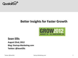 Better Insights for Faster Growth



     Sean Ellis
     August 22nd, 2012
     Blog: Startup-Marketing.com
     Twitter: @SeanEllis


Twitter @SeanEllis             Startup-Marketing.com     1
 