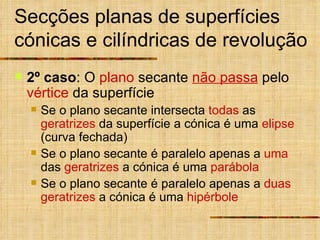 Secções planas de superfícies cónicas e cilíndricas de revolução 2º caso : O  plano  secante  não passa  pelo  vértice  da superfície Se o plano secante intersecta  todas  as  geratrizes  da superfície a cónica é uma  elipse  (curva fechada) Se o plano secante é paralelo apenas a  uma  das  geratrizes  a cónica é uma  parábola Se o plano secante é paralelo apenas a  duas   geratrizes  a cónica é uma  hipérbole 
