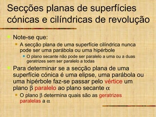 Secções planas de superfícies cónicas e cilíndricas de revolução Note-se que: A secção plana de uma superfície cilíndrica nunca pode ser uma parábola ou uma hipérbole O plano secante não pode ser paralelo a uma ou a duas geratrizes sem ser paralelo a todas Para determinar se a secção plana de uma superfície cónica é uma elipse, uma parábola ou uma hipérbole faz-se passar pelo  vértice  um plano     paralelo  ao plano secante   O plano    determina quais são as  geratrizes   paralelas  a   
