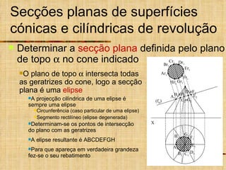 Secções planas de superfícies cónicas e cilíndricas de revolução Determinar a  secção plana  definida pelo plano de topo    no cone indicado A projecção cilíndrica de uma elipse é sempre uma elipse Determinam-se os pontos de intersecção do plano com as geratrizes A elipse resultante é ABCDEFGH Para que apareça em verdadeira grandeza fez-se o seu rebatimento Circunferência (caso particular de uma elipse) Segmento rectilíneo (elipse degenerada) O plano de topo    intersecta todas as geratrizes do cone, logo a secção plana é uma  elipse X (f  ) A 1 E 1 D 1 F 1 C 1 G 1 B 1 H 1 B 2 A 2 D 2 C 2 E 2  F 2  H 2  G 2 Ar 1 Hr 1 Gr 1 Fr 1 Er 1 Br 1 Cr 1 Dr 1 