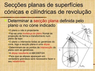 Secções planas de superfícies cónicas e cilíndricas de revolução Determinar a  secção plana  definida pelo plano    no cone indicado  h  1 O plano    não é projectante Faz-se uma  mudança do plano  frontal de projecção de forma a transformá-lo num plano de topo O plano    intersecta todas as geratrizes do cone, logo a secção plana é uma  elipse Determinam-se os pontos de  intersecção  do plano com as geratrizes A  elipse resultante  é ABCDEFGH Para que as elipses apareçam em verdadeira grandeza será necessário fazer o seu  rebatimento X f  h  f  1  H 21  G 21 A 21 E 21 B 21 C 21 D 21  F 21 A 1 E 1 D 1 F 1 C 1 G 1 B 1 H 1 A 2 B 2 D 2 C 2 E 2 F 2 G 2 H 2 X 1 