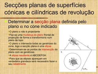Secções planas de superfícies cónicas e cilíndricas de revolução Determinar a  secção plana  definida pelo plano    no cone indicado  h  1 O plano    não é projectante Faz-se uma  mudança do plano  frontal de projecção de forma a transformá-lo num plano de topo O plano    intersecta todas as geratrizes do cone, logo a secção plana é uma  elipse Determinam-se os pontos de  intersecção  do plano com as geratrizes A  elipse resultante  é ABCDEFGH Para que as elipses apareçam em verdadeira grandeza será necessário fazer o seu  rebatimento X f  h  A 1 E 1 D 1 F 1 C 1 G 1 B 1 H 1 A 2 B 2 D 2 C 2 E 2 F 2 G 2 H 2 