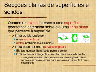 Secções planas de superfícies e sólidos Quando um  plano  intersecta uma  superfície  geométrica determina sobre ela uma  linha plana  que pertence à superfície A linha obtida pode ser  uma  circunferência   rectas  (problema mais simples) A linha pode ser uma  curva complexa   Ela terá que ser identificada ponto a ponto É útil conhecer a tangente à secção plana em cada ponto A tangente à secção plana é a recta de intersecção do plano secante que gera a secção plana com o plano tangente à curva nesse ponto 
