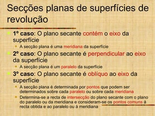 Secções planas de superfícies de revolução 1º caso : O plano secante  contém  o  eixo  da superfície A secção plana é uma  meridiana  da superfície 2º caso : O plano secante é  perpendicular  ao  eixo  da superfície A secção plana é um  paralelo  da superfície 3º caso : O plano secante é  oblíquo  ao  eixo  da superfície A secção plana é determinada por  pontos  que podem ser determinados sobre cada  paralelo  ou sobre cada  meridiana Determina-se a recta de  intersecção  do plano secante com o plano do paralelo ou da meridiana e consideram-se os  pontos comuns  à recta obtida e ao paralelo ou à meridiana 