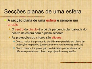 Secções planas de uma esfera A secção plana de uma  esfera  é sempre um  círculo O  centro  do  círculo  é o pé da perpendicular baixada do centro da esfera para o plano secante As projecções do círculo são  elipses O eixo maior é a projecção do diâmetro paralelo ao plano de projecção respectivo (projecta-se em verdadeira grandeza) O eixo menor é a projecção do diâmetro perpendicular ao diâmetro paralelo ao plano de projecção em questão. 