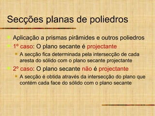 Secções planas de poliedros Aplicação a prismas pirâmides e outros poliedros 1º caso : O plano secante é  projectante A secção fica determinada pela intersecção de cada aresta do sólido com o plano secante projectante 2º caso : O plano secante  não  é  projectante A secção é obtida através da intersecção do plano que contém cada face do sólido com o plano secante 