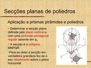 Secções planas de poliedros Aplicação a prismas pirâmides e poliedros Determinar a secção plana definida pelo  plano vertical     com uma  pirâmide pentagonal regular  assente em   0   A secção é o  polígono  MNPQR Para se obter a secção em verdadeira grandeza fez-se o seu  rebatimento  sobre o plano horizontal X N 2 M 2 P 2 Q 2 R 2 N 1 M 1 P 1 Q 1 R 1 h  f  Nr 1 Pr 1 Mr 1 Qr 1 Rr 1 