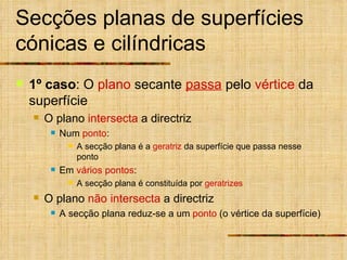 Secções planas de superfícies cónicas e cilíndricas 1º caso : O  plano  secante  passa  pelo  vértice  da superfície O plano  intersecta  a directriz Num  ponto :  A secção plana é a  geratriz  da superfície que passa nesse ponto Em  vários pontos :  A secção plana é constituída por  geratrizes O plano  não intersecta  a directriz A secção plana reduz-se a um  ponto  (o vértice da superfície) 