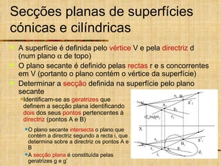 Secções planas de superfícies cónicas e cilíndricas A superfície é definida pelo  vértice  V e pela  directriz  d (num plano    de topo) O plano secante é definido pelas  rectas  r e s concorrentes em V (portanto o plano contém o vértice da superfície) Determinar a  secção  definida na superfície pelo plano secante  V 1 V 2 d 1 d 2 (f  )   i 2 Identificam-se as  geratrizes  que definem a secção plana identificando  dois  dos seus  pontos  pertencentes à  directriz  (pontos A e B) O plano secante  intersecta  o plano que contém a directriz segundo a recta i, que determina sobre a directriz os pontos A e B A  secção plana  é constituída pelas geratrizes g e g’ X A 2 A 1 g 2 B 2 B 1 g’ 2 r 2 s 2 r 1 s 1 i 1 g 1 g’ 1 