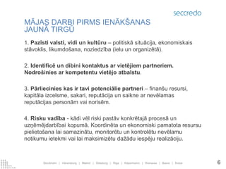 1. Pazīsti valsti, vidi un kultūru – politiskā situācija, ekonomiskais stāvoklis, likumdošana, noziedzība (ielu un organizētā). 
2. Identificē un dibini kontaktus ar vietējiem partneriem. Nodrošinies ar kompetentu vietējo atbalstu. 
3. Pārliecinies kas ir tavi potenciālie partneri – finanšu resursi, kapitāla izcelsme, sakari, reputācija un saikne ar nevēlamas reputācijas personām vai norisēm. 
4. Risku vadība - kādi vēl riski pastāv konkrētajā procesā un uzņēmējdarbībai kopumā. Koordinēta un ekonomiski pamatota resursu pielietošana lai samazinātu, monitorētu un kontrolētu nevēlamu notikumu ietekmi vai lai maksimizētu dažādu iespēju realizāciju. 
MĀJAS DARBI PIRMS IENĀKŠANAS JAUNĀ TIRGŪ 
Stockholm | Vänersborg | Malmö | Göteborg | Riga | Köpenhamn | Warsawa | Basra | Dubai 
6  