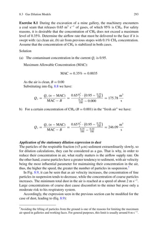 8.3 Gas Dilution Models 293
Exercise 8.1 During the excavation of a mine gallery, the machinery encounters
a coal seam that releases 0.65 m3
s−1
of gases, of which 95% is CH4. For safety
reasons, it is desirable that the concentration of CH4 does not exceed a maximum
level of 0.35%. Determine the airflow rate that must be delivered to the face if it is
swept with: (a) clean air, (b) air from previous stopes with 0.1% CH4 concentration.
Assume that the concentration of CH4 is stabilized in both cases.
Solution
(a) The contaminant concentration in the current Qc is 0.95.
Maximum Allowable Concentration (MAC):
MAC = 0.35% = 0.0035
As the air is clean, B = 0.00
Substituting into Eq. 8.8 we have:
Qv =
Qc (n − MAC)
MAC − B
=
0.65m3
s
·

0.95 − 0.35
100

0.35
100
− 0.000
= 175.78
m3
s
b) For a certain concentration of CH4 (B = 0.001) in the “fresh air” we have:
Qv =
Qc (n − MAC)
MAC − B
=
0.65m3
s
·

0.95 − 0.35
100

0.35
100
− 0.10
100
= 246.09
m3
s
Application of the stationary dilution expression to dust
The particles of the respirable fraction (5 μm) sediment extraordinarily slowly, so
for dilution calculations, they can be considered as a gas. That is why, in order to
reduce their concentration in air, what really matters is the airflow supply rate. On
the other hand, coarse particles have a greater tendency to sediment, with air velocity
being the most influential parameter for maintaining their concentration in the air,
thus, the higher the speed, the greater the number of particles in suspension.7
In Fig. 8.9, it can be seen that as air velocity increases, the concentration of fine
particles in suspension tends to decrease, while the concentration of coarse particles
increases. The minimum total dust in the air is reached at a speed of about 2 m s−1
.
Large concentrations of coarse dust cause discomfort to the miner but pose only a
moderate risk to his respiratory system.
Accordingly, the expression seen in the previous section can be modified for the
case of dust, leading to (Eq. 8.9):
7Avoiding the lifting of particles from the ground is one of the reasons for limiting the maximum
air speed in galleries and working faces. For general purposes, this limit is usually around 8 m s−1.
 