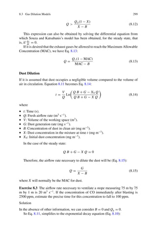 8.3 Gas Dilution Models 299
Q 
Qg(1 − X)
X − B
(8.12)
This expression can also be obtained by solving the differential equation from
which Souza and Katsabanis’s model has been obtained, for the steady state, that
is, if dx
dt
= 0.
If it is desired that the exhaust gases be allowed to reach the Maximum Allowable
Concentration (MAC), we have Eq. 8.13:
Q =
Qc(1 − MAC)
MAC − B
(8.13)
Dust Dilution
If it is assumed that dust occupies a negligible volume compared to the volume of
air in circulation. Equation 8.11 becomes Eq. 8.14:
t =
V
Q
Ln

Q B + G − X0 Q
Q B + G − X Q

(8.14)
where
• t: Time (s).
• Q: Fresh airflow rate (m3
s−1
).
• V: Volume of the working space (m3
).
• G: Dust generation rate (mg s−1
).
• B: Concentration of dust in clean air (mg m−3
).
• X: Dust concentration in the mixture at time t (mg m−3
).
• X0: Initial dust concentration (mg m−3
).
In the case of the steady state:
Q B + G − X Q = 0
Therefore, the airflow rate necessary to dilute the dust will be (Eq. 8.15):
Q =
G
X − B
(8.15)
where X will normally be the MAC for dust.
Exercise 8.3 The airflow rate necessary to ventilate a stope measuring 75 m by 75
m by 1 m is 20 m3
s−1
. If the concentration of CO immediately after blasting is
2500 ppm, estimate the precise time for this concentration to fall to 100 ppm.
Solution
In the absence of other information, we can consider B = 0 and Qg = 0.
So Eq. 8.11, simplifies to the exponential decay equation (Eq. 8.10):
 