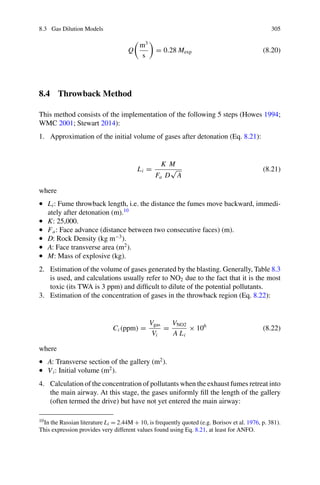 8.3 Gas Dilution Models 305
Q

m3
s

= 0.28 Mexp (8.20)
8.4 Throwback Method
This method consists of the implementation of the following 5 steps (Howes 1994;
WMC 2001; Stewart 2014):
1. Approximation of the initial volume of gases after detonation (Eq. 8.21):
Li =
K M
Fa D
√
A
(8.21)
where
• Li: Fume throwback length, i.e. the distance the fumes move backward, immedi-
ately after detonation (m).10
• K: 25,000.
• Fa: Face advance (distance between two consecutive faces) (m).
• D: Rock Density (kg m−3
).
• A: Face transverse area (m2
).
• M: Mass of explosive (kg).
2. Estimation of the volume of gases generated by the blasting. Generally, Table 8.3
is used, and calculations usually refer to NO2 due to the fact that it is the most
toxic (its TWA is 3 ppm) and difficult to dilute of the potential pollutants.
3. Estimation of the concentration of gases in the throwback region (Eq. 8.22):
Ci (ppm) =
Vgas
Vi
=
VNO2
A Li
× 106
(8.22)
where
• A: Transverse section of the gallery (m2
).
• Vi: Initial volume (m2
).
4. Calculation of the concentration of pollutants when the exhaust fumes retreat into
the main airway. At this stage, the gases uniformly fill the length of the gallery
(often termed the drive) but have not yet entered the main airway:
10In the Russian literature Li = 2.44M + 10, is frequently quoted (e.g. Borisov et al. 1976, p. 381).
This expression provides very different values found using Eq. 8.21, at least for ANFO.
 