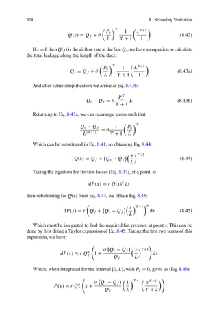 322 8 Secondary Ventilation
where
• Θ: Leakage coefficient.
• U: Coefficient that for turbulent conditions is normally13
U = 0.5.
Taking the quotient of Eqs. 8.37 and 8.38, we obtain a relationship between
pressure and airflow rate:
−dP
−dQ
=
dP
dQ
=
r Qα
dx
θ Pγ dx
=
r Qα
θ Pγ
Rearranging this gives (Eq. 8.39):
θ Pϒ
dP = r Qα
dQ (8.39)
Integrating between Pv and Pf and Qv and Qf gives Eq. 8.40:
Pϒ+1
v − Pϒ+1
f =

γ + 1
α + 1
r
θ

Qα+1
v − Qα+1
f

(8.40)
This expression allows us to see the interrelation between flow rates and pressures
at the fan outlet and at the duct discharge point. Unfortunately, it is not practically
useful since, in real-life applications too many of its parameters will be unknown.
Furthermore, information about how these parameters vary with duct length has been
lost (due to the elimination of this variable in the division process).
8.12 Simplified Solution Following Bertard and Bodelle
(1962)
These authors place the origin, x = 0, where the duct discharges onto the gallery
face, thus making all distances, x, along the duct negative. This then means that dP
and dQ, in Eq. 8.37 and Eq. 8.38, respectively, take a positive sign. The particular
considerations, in this case, are as follows:
• The static pressure at the duct outlet is zero (Pf = 0 for x = 0).
• The airflow rate provided by the fan, that is for x = L, is Qo in the absence of
leaking.
• If the duct is perfectly sealed, the leakage airflow rate (Ql) is zero and the airflow
rate at every point along the duct is then Qf = Qo.
• If Po is the pressure provided by the fan in the absence of leakage. The pressure
necessary to overcome friction losses is:
13Some publications consider it appropriate to use the value of U = 0.65.
 