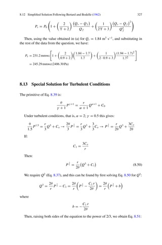 8.12 Simplified Solution Following Bertard and Bodelle (1962) 325
Therefore, the pressure provided by the fan (Pv) is as shown in Eq. 8.46:
Pv = P(x = L) = r Qα
f L


1 +

Qv − Q f

Q f

α
ϒ + 2

(8.46)
Since P0 = r Qα
f L, this simplifies to give Eq. 8.47:
Pv = P0


1 +

α
Υ + 2

Qv − Q f

Q f

(8.47)
A more formal solution to Eq. 8.45, in the case of turbulent conditions, (α = 2),
is obtained if we expand the square:
dP(x) = r

Q2
f + 2 Q f

Qv − Q f
 x
L
Υ +1
+

Qv − Q f
2
 x
L
2(Υ +1)

dx
Which when integrated for the range [0, L], with Pf = 0 as assumed previously,
gives us Eqs. 8.48 and 8.49, as alternative expressions for the calculation of the fan
pressure:
Pv = r Q2
f L


1 +

2
Υ + 2
 
Qv − Q f

Q f
+

1
2Υ + 3

Qv − Q f
2
Q2
f

(8.48)
Pv = P0


1 +

2
Υ + 2
 
Qv − Q f

Q f
+

1
2ϒ + 3

Qv − Q f
2
Q2
f

(8.49)
The leak rate (Qv − Qf ) can be obtained from Eq. 8.43a. When leakage is
high (poor installations), the value of (Qv − Qf )2
becomes important, leading to
discrepancies between results given by these expressions and the simplified ones.
In the above expressions, we usually work with the units proposed by Bertard and
Bodelle (1962):
• r: kμ m−1
.
• Pv: mmwc.
• Qv: m3
s−1
.
• Qf : m3
s−1
.
• L: m.
• α: Coefficient of regimen (2 for rigid ducts, 1.7 for flexible ones).
• Θ: Exponent of the leakage law. Values vary from 0.5 to 1.2 from higher to lower
tightness of the conduction.
Exercise 8.8 For proper ventilation, the required airflow flow rate is 1.7 m3
s−1
at
the face of a cul-de-sac. To this end, a metal duct 400 m long of 0.4 m diameter
 