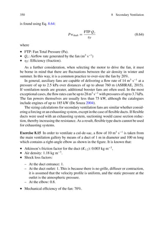 8.16 Friction Losses in Ducts 345
Solution
(a)
Using the nomogram in Fig. 8.16, above: 20 Pa m−1
(b)
Using the nomogram in Fig. 8.16: 9 m s−1
.
(c)
Applying the Atkinson equation:
P
L
= K1.2
O Q2
A3
So:
P
L
= 0.007
N s2
m4
·
2 · π · 0.05 m ·

0.067m3
s
2

π0.052 m2
3
= 20.37
Pa
m
It should be observed that since the nomogram (Fig. 8.15), has a logarithmic scale
it does not give such accurate results as using Atkinson’s expression.
(d)
The speed can be calculated as:
v =
Q
A
=
0.067m3
s
π0.052 m2
= 8.5
m
s
.
8.17 Shock Losses
To estimate shock losses, we must look at the dynamic pressure. This is calculated
using the velocity, obtained as the quotient of the flow rate and the duct cross-section.
To estimate airflow velocity, it is generally acceptable to use either the flow rate at
the point closest to the shock for which data is available or the most conservative
estimated flow rate (depending on the designer’s criteria). Thus, to estimate shock
losses near the beginning of the duct, data from points close to the fan are usually
used. For losses further along the duct, the average flow rate can be used.
 