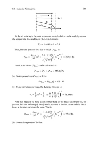 348 8 Secondary Ventilation
FTP
1Pv
PT
Pe
FVP
Pressure
Distance
Fig. 8.18 Changes in total pressure (blue lines) and static pressure (black line) of air traversing a
booster fan system. Modified from DuctSIM (n.d.), p. 31
enters the gallery. The shock loss factor may be greater than, less than, or equal to
1 depending on the Reynolds number and the configuration of the outlet (ASHRAE
2013; Carrier Corporation 1965, pp. 2–41). Values of Xo = 1 correspond to uniform
speed profiles, larger than 1 (up to 3.67), to exponential, sinusoidal, asymmetric and
parabolic profiles (ASHRAE 2013). In our particular case, it not exactly a loss of the
system, as part of this energy will return through the gallery doing useful work, but
a loss of the ventilation duct in which we focus our attention.
The Schauenburg Company provides the following rule of thumb for calculating
the total static losses for flexible ducts:
C = A · B
where C is the required pressure and A and B are defined below, as:
• A: Static friction losses in the duct per unit length:
 