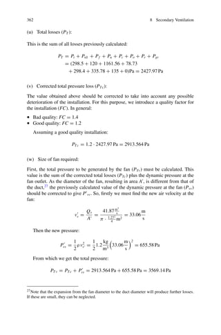 8.18 Sizing the Auxiliary Fan 357
Leaks of 0.09 m3
s−1
per joint are usually assumed. Another rule of thumb is to
assume that 10–30% of the flow rate supplied by the fan will be lost (see Sect. 8.15).
Here, the question states we are estimating a 25% loss rate, so, using Eq. 8.60:
Qv =
Q f
1 − LF
=
31.4m3
s
1 − 0.25
= 41.87
m3
s
The first important parameter for sizing the fan has already been obtained: the
flow rate. All that remains is to calculate operating pressures.
Dynamic pressure calculations and average aiflow rate (items g to k)
Note on duct diameter
To reduce friction in the duct, and thus energy costs, it follows from Atkinson’s
equation that, in principle, a duct of the largest possible diameter should be used.
In practice choice of duct diameter is limited by the height of equipment and the
dimensions of the gallery. Alternatively, some manufacturers propose tables for the
selection of the appropriate diameter.
As it was indicated in the statement we will use 1.3 m.
(g) Air velocity at the duct outlet onto the gallery face (vf ):
with D = 1.3 m
v f =
Q f
Aduct
=
31.4m3
s
π 1.32
4
m2
= 23.66
m
s
(h) Dynamic pressure at the face (Pvf ):
Pv f =
1
2
ρ v2
f =
1
2
1.2
kg
m3

23.66
m
s
2
= 335.87 Pa
(i) Air velocity at the fan outlet (duct inlet) (vv):
vv =
Qv
Aduct
=
41.87m3
s
π 1.32
4
m2
= 31.54
m
s
(j) The dynamic pressure at the fan (Pvv) can be approximated as:
Pvv =
1
2
ρ v2
v =
1
2
1.2
kg
m3

31.54
m
s
2
= 596.86 Pa
(k) Average airflow in the duct:
 