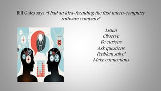 Bill Gates says “I had an idea-founding the first micro-computer
software company”
Listen
Observe
Be curious
Ask questions...