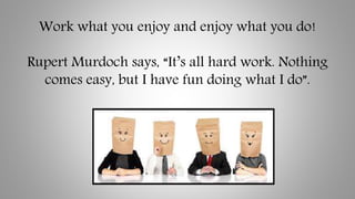 Work what you enjoy and enjoy what you do!
Rupert Murdoch says, “It’s all hard work. Nothing
comes easy, but I have fun do...