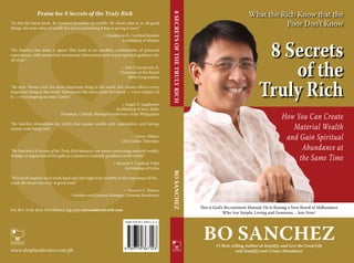What the Rich Know that the
Poor Don’t Know
8 Secrets
of the
Truly Rich
Bo Sanchez#1 Best-selling Author of Simplify and Live the Good Life
and Simplify and Create Abundance
This is God’s Recruitment Manual: He Is Raising a New Breed of Millionaires
Who Are Simple, Loving and Generous… Join Now!
How You Can Create
Material Wealth
and Gain Spiritual
Abundance at
the Same Time
8SECRETSOFTHETRULYRICH				BOSANCHEZ
ISBN 978-971-93671-2-3
www.shepherdsvoice.com.ph
Praise for 8 Secrets of the Truly Rich
“In this his latest book, Bo Sanchez preaches on wealth. He shows that as in all good
things, the true value of wealth lies not in possessing it but in giving it away.”
+ Gaudencio B. Cardinal Rosales
Archbishop of Manila
“Bo Sanchez has done it again! This book is an excellent combination of personal
experiences, well-researched investment information and sound spiritual guidance for
all of us.”
— Jose Concepcion, Jr.
Chairman of the Board
RFM Corporation
“Bo says, ‘Money isn’t the most important thing in the world. But money affects every
important thing in the world.’ Statements like these make Bo’s book — every chapter of
it — very tempting to read. Catchy.”
+ Angel N. Lagdameo
Archbishop of Jaro, Iloilo
President, Catholic Bishops Conference of the Philippines
“Bo Sanchez demolishes the myths that equate wealth with materialism, and having
money with being rich.”
— Gerry Ablaza
CEO, Globe Telecoms
“Bo Sanchez’s 8 Secrets of the Truly Rich balances our views concerning material wealth.
It helps us appreciate God’s gifts as a means to multiply goodness in the world.”
+ Ricardo J. Cardinal Vidal
Archbishop of Cebu
“Bo’s book inspires us to work hard and aim high to be wealthy in the true sense of the
word. Bo shows the way! A good read!”
— Socorro C. Ramos
Founder and General Manager, National Bookstore
For Bo’s Truly Rich Newsletters, log onto www.iamtrulyrich.com
 