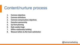 Content/nurture process
@heinzmarketing
1. Common objectives
2. Common definitions
3. Common compensation/objectives
4. Executive sponsorship
5. Up-front planning
6. Daily-weekly triage
7. Offline relationship-building
8. Measure before & after team satisfaction
 