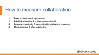 How to measure collaboration
@heinzmarketing
1. Focus on fewer metrics (not more)
2. Establish a baseline first, then measure the lift
3. Compare opportunity & sales output to total cost of resources
4. Measure before & after satisfaction
 