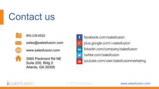 Contact us
www.salesfusion.com© 2014 Salesfusion
855.238.6522
sales@salesfusion.com
3565 Piedmont Rd NE
Suite 200, Bldg 2
Atlanta, GA 30305
www.salesfusion.com
 