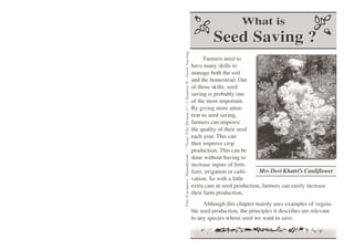 What is
                                                                               Seed Saving ?




The Farmers' Handbook - "Near The House 1", Chapter 8 - Seed Saving
                                                                            Farmers need to
                                                                      have many skills to
                                                                      manage both the soil
                                                                      and the homestead. Out
                                                                      of those skills, seed
                                                                      saving is probably one
                                                                      of the most important.
                                                                      By giving more atten-
                                                                      tion to seed saving,
                                                                      farmers can improve
                                                                      the quality of their seed
                                                                      each year. This can
                                                                      then improve crop
                                                                      production. This can be
                                                                      done without having to
                                                                      increase inputs of ferti-
                                                                      lizer, irrigation or culti-  Mrs Devi Khatri's Cauliflower
                                                                      vation. So with a little
                                                                      extra care in seed production, farmers can easily increase
                                                                      their farm production.
                                                                           Although this chapter mainly uses examples of vegeta-
                                                                      ble seed production, the principles it describes are relevant
                                                                      to any species whose seed we want to save.
 