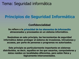 Principios de Seguridad Informática Confidencialidad Se refiere a la  privacidad   de los elementos de información  almacenados y procesados en un sistema informático.  Basándose en este principio, las herramientas de seguridad informática deben proteger al sistema de invasiones, intrusiones y accesos, por parte de personas o programas no autorizados. Este principio es particularmente importante en sistemas distribuidos, es decir, aquellos en los que usuarios, computadores y datos residen en localidades diferentes, pero están física y lógicamente interconectados. Tema: Seguridad informática 