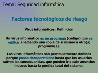 Factores tecnológicos de riesgo Virus informáticos: Definición Un virus informático  es un programa  (código) que  se replica , añadiendo una copia de sí mismo a otro(s) programa(s). Los virus informáticos son particularmente dañinos porque  pasan desapercibidos  hasta que los usuarios sufren las consecuencias, que pueden ir desde anuncios inocuos hasta la pérdida total del sistema. Tema: Seguridad informática 