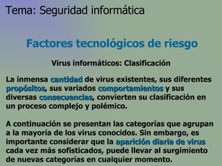 La inmensa  cantidad  de virus existentes, sus diferentes  propósitos , sus variados  comportamientos  y sus diversas  consecuencias , convierten su clasificación en un proceso complejo y polémico.  A continuación se presentan las categorías que agrupan a la mayoría de los virus conocidos. Sin embargo, es importante considerar que la  aparición diaria de virus  cada vez más sofisticados, puede llevar al surgimiento de nuevas categorías en cualquier momento.  Factores tecnológicos de riesgo Virus informáticos: Clasificación Tema: Seguridad informática 