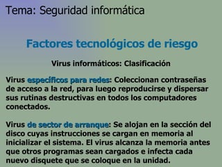Virus  específicos para redes : Coleccionan contraseñas de acceso a la red, para luego reproducirse y dispersar sus rutinas destructivas en todos los computadores conectados.  Virus  de sector de arranque :  Se alojan en la sección del disco cuyas instrucciones se cargan en memoria al inicializar el sistema. El virus alcanza la memoria antes que otros programas sean cargados   e infecta cada nuevo disquete que se coloque en la unidad . Factores tecnológicos de riesgo Virus informáticos: Clasificación Tema: Seguridad informática 