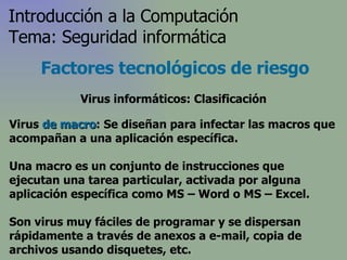Virus  de macro : Se diseñan para infectar las macros que acompañan a una aplicación específica.  Una macro es un conjunto de instrucciones que ejecutan una tarea particular, activada por alguna aplicación específica  como MS – Word o MS – Excel .  Son virus muy fáciles de programar y se dispersan rápidamente a través de anexos a e-mail, copia de archivos usando disquetes, etc. Factores tecnológicos de riesgo Introducción a la Computación Tema: Seguridad informática Virus informáticos: Clasificación 