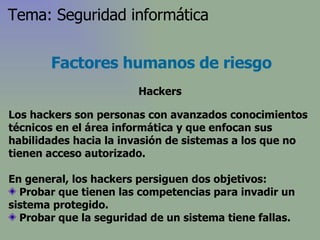 Los hackers son personas con avanzados conocimientos técnicos en el área informática y que enfocan sus habilidades hacia la invasión de sistemas a los que no tienen acceso autorizado . En general, los hackers persiguen dos objetivos: Probar que tienen las competencias para invadir un sistema protegido. Probar que la seguridad de un sistema tiene fallas.  Factores humanos de riesgo Hackers Tema: Seguridad informática 