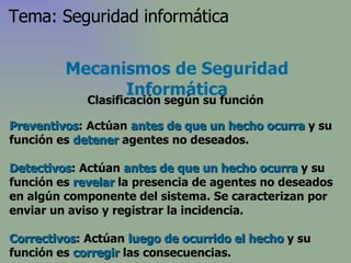 Preventivos : Actúan  antes de que un hecho ocurra  y su función es  detener  agentes no deseados.  Detectivos : Actúan  antes de que un hecho ocurra  y su función es  revelar  la presencia de agentes no deseados en algún componente del sistema. Se caracterizan por enviar un aviso y registrar la incidencia. Correctivos : Actúan  luego de ocurrido el hecho  y su función es  corregir  las consecuencias.  Mecanismos de Seguridad Informática Clasificación según su función Tema: Seguridad informática 