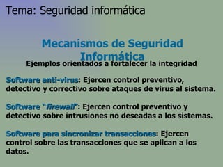 Software anti-virus : Ejercen control preventivo, detectivo y correctivo sobre ataques de virus al sistema. Software “ firewall ” : Ejercen control preventivo y detectivo sobre intrusiones no deseadas a los sistemas. Software para sincronizar transacciones : Ejercen control sobre las transacciones que se aplican a los datos. Mecanismos de Seguridad Informática Ejemplos orientados a fortalecer la integridad Tema: Seguridad informática 