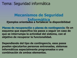 Planes de recuperación o planes de contingencia : Es un esquema que especifica los pasos a seguir en caso de que se interrumpa la actividad del sistema, con el objetivo de recuperar la funcionalidad. Dependiendo del tipo de contingencia, esos pasos pueden ejecutarlos personas entrenadas, sistemas informáticos especialmente programados o una combinación de ambos elementos. Mecanismos de Seguridad Informática Ejemplos orientados a fortalecer la disponibilidad Tema: Seguridad informática 