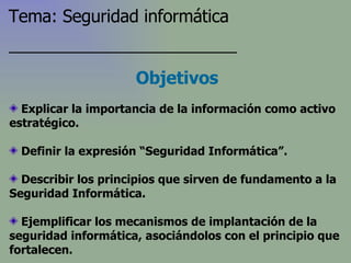 Explicar la importancia de la información como activo estratégico. Definir la expresión “Seguridad Informática”. Describir los principios que sirven de fundamento a la Seguridad Informática. Ejemplificar los mecanismos de implantación de la seguridad informática, asociándolos con el principio que fortalecen. Objetivos Tema: Seguridad informática 