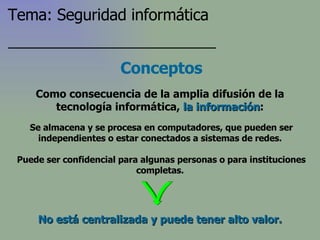 Conceptos Se almacena y se procesa en computadores, que pueden ser independientes o estar conectados a sistemas de redes. Puede ser confidencial para algunas personas o para instituciones completas. Como consecuencia de la amplia difusión de la tecnología informática,  la información : No está centralizada y puede tener alto valor. Tema: Seguridad informática 