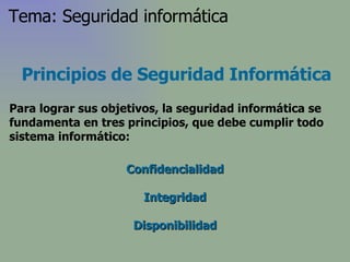 Principios de Seguridad Informática Para lograr sus objetivos, la seguridad informática se fundamenta en tres principios, que debe cumplir todo sistema informático: Confidencialidad Integridad Disponibilidad Tema: Seguridad informática 