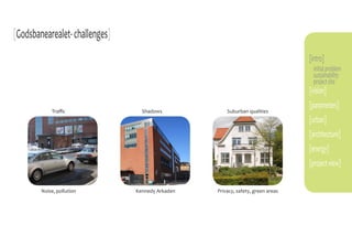 [Godsbanearealet- challenges]
                                                                                 [intro]
                                                                                  initial problem
                                                                                  sustainability
                                                                                  project site
                                                                                 [vision]
                                                                                 [parameters]
            Traffic               Shadows             Suburban qualities
                                                                                 [urban]
                                                                                 [architecture]
                                                                                 [energy]
                                                                                 [project view]

        Noise, pollution        Kennedy Arkaden   Privacy, safety, green areas
 