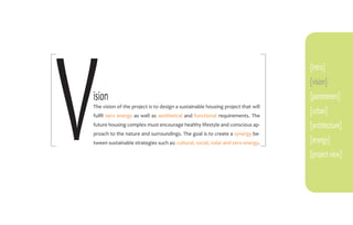 V
                                                                                 [intro]
                                                                                 [vision]
ision                                                                            [parameters]
The vision of the project is to design a sustainable housing project that will
fulfil zero energy as well as aesthetical and functional requirements. The
                                                                                 [urban]
future housing complex must encourage healthy lifestyle and conscious ap-        [architecture]
proach to the nature and surroundings. The goal is to create a synergy be-
tween sustainable strategies such as: cultural, social, solar and zero energy.   [energy]
                                                                                 [project view]
 
