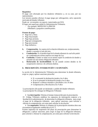 Requisitos:
El pago será efectuado por los deudores tributarios y, en su caso, por sus
representantes.
Los terceros pueden efectuar el pago (pago por subrogación), salvo oposición
motivada del deudor tributario
Puede ser en moneda o en especie. (autorizados por D.S)
El lugar será aquél que señale la Administración Tributaria.
– Por ejemplo: MEPECOS Vs PRICOS
(Medianos y pequeños contribuyentes.
Formas de pago:
 Pago liso y llano.
 Pago fraccionado.
 Pago bajo protesta.
 Pago por consignación.
 Pago provisional.
 Pago definitivo.
b. Compensación. los sujetos de la relación tributaria son, recíprocamente,
deudor y acreedor el uno del otro.
c. Condonación. Es el perdón legal de la deuda tributaria la cual sólo podrá
ser condonada por norma expresa con rango de Ley
d. Confusión. Cuando se reúne en un mismo sujeto la condición de deudor y
acreedor de una misma obligación tributaria
e. Declaración de incobrabilidad. Se da cuando existen deudas se de
recuperación onerosa o de cobranza dudosa.
8. PRESCRIPCIÓN: INTERRUPCIÓN Y SUSPENSIÓN.
La acción de la Administración Tributaria para determinar la deuda tributaria,
exigir su pago y aplicar sanciones prescribe:
 Si se presentó la declaración jurada a los 4 años
 Si no se presentó la declaración jurada a los 6 años
 Respecto a tributos retenidos o percibidos a los 10 años
 Compensación y Devolución a los 4 años
La prescripción sólo puede ser declarada a pedido del deudor tributario.
La prescripción No extingue la Obligación Tributaria
 La interrupción: Elimina el tiempo transcurrido para la prescripción.
El Código Tributario establece los supuestos de interrupción respecto a la
facultad de la administración de determinar la obligación tributaria, para exigir
el pago de la obligación tributaria, para aplicar sanciones, para solicitar o
efectuar la compensación, así como para solicitar la devolución.
 La suspensión: Detiene el cómputo de la prescripción mientras dura una
circunstancia legalmente establecida en el C.T.
Existen supuestos de suspensión del plazo de prescripción para determinar la
obligación y aplicar sanciones, para exigir el pago de la obligación tributaria,
para solicitar o efectuar la compensación, así como para solicitar la devolución
 