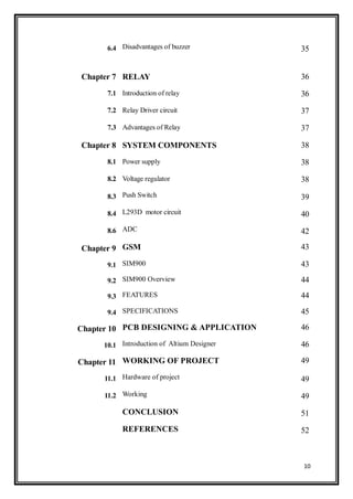 10
6.4 Disadvantages of buzzer 35
Chapter 7 RELAY 36
7.1 Introduction of relay 36
7.2 Relay Driver circuit 37
7.3 Advantages of Relay 37
Chapter 8 SYSTEM COMPONENTS 38
8.1 Power supply 38
8.2 Voltage regulator 38
8.3 Push Switch 39
8.4 L293D motor circuit 40
8.6 ADC 42
Chapter 9 GSM 43
9.1 SIM900 43
9.2 SIM900 Overview 44
9.3 FEATURES 44
9.4 SPECIFICATIONS 45
Chapter 10 PCB DESIGNING & APPLICATION 46
10.1 Introduction of Altium Designer 46
Chapter 11 WORKING OF PROJECT 49
11.1 Hardware of project 49
11.2 Working 49
CONCLUSION 51
REFERENCES 52
 
