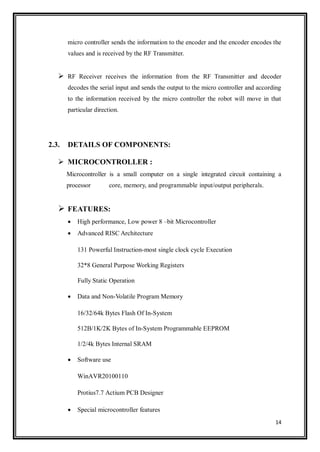 14
micro controller sends the information to the encoder and the encoder encodes the
values and is received by the RF Transmitter.
 RF Receiver receives the information from the RF Transmitter and decoder
decodes the serial input and sends the output to the micro controller and according
to the information received by the micro controller the robot will move in that
particular direction.
2.3. DETAILS OF COMPONENTS:
 MICROCONTROLLER :
Microcontroller is a small computer on a single integrated circuit containing a
processor core, memory, and programmable input/output peripherals.
 FEATURES:
 High performance, Low power 8 –bit Microcontroller
 Advanced RISC Architecture
131 Powerful Instruction-most single clock cycle Execution
32*8 General Purpose Working Registers
Fully Static Operation
 Data and Non-Volatile Program Memory
16/32/64k Bytes Flash Of In-System
512B/1K/2K Bytes of In-System Programmable EEPROM
1/2/4k Bytes Internal SRAM
 Software use
WinAVR20100110
Protius7.7 Actium PCB Designer
 Special microcontroller features
 