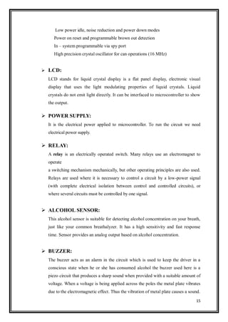 15
Low power idle, noise reduction and power down modes
Power on reset and programmable brown out detection
In – system programmable via spy port
High precision crystal oscillator for can operations (16 MHz)
 LCD:
LCD stands for liquid crystal display is a flat panel display, electronic visual
display that uses the light modulating properties of liquid crystals. Liquid
crystals do not emit light directly. It can be interfaced to microcontroller to show
the output.
 POWER SUPPLY:
It is the electrical power applied to microcontroller. To run the circuit we need
electrical power supply.
 RELAY:
A relay is an electrically operated switch. Many relays use an electromagnet to
operate
a switching mechanism mechanically, but other operating principles are also used.
Relays are used where it is necessary to control a circuit by a low-power signal
(with complete electrical isolation between control and controlled circuits), or
where several circuits must be controlled by one signal.
 ALCOHOL SENSOR:
This alcohol sensor is suitable for detecting alcohol concentration on your breath,
just like your common breathalyzer. It has a high sensitivity and fast response
time. Sensor provides an analog output based on alcohol concentration.
 BUZZER:
The buzzer acts as an alarm in the circuit which is used to keep the driver in a
conscious state when he or she has consumed alcohol the buzzer used here is a
piezo circuit that produces a sharp sound when provided with a suitable amount of
voltage. When a voltage is being applied across the poles the metal plate vibrates
due to the electromagnetic effect. Thus the vibration of metal plate causes a sound.
 