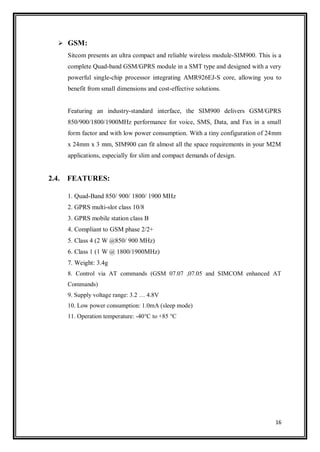16
 GSM:
Sitcom presents an ultra compact and reliable wireless module-SIM900. This is a
complete Quad-band GSM/GPRS module in a SMT type and designed with a very
powerful single-chip processor integrating AMR926EJ-S core, allowing you to
benefit from small dimensions and cost-effective solutions.
Featuring an industry-standard interface, the SIM900 delivers GSM/GPRS
850/900/1800/1900MHz performance for voice, SMS, Data, and Fax in a small
form factor and with low power consumption. With a tiny configuration of 24mm
x 24mm x 3 mm, SIM900 can fit almost all the space requirements in your M2M
applications, especially for slim and compact demands of design.
2.4. FEATURES:
1. Quad-Band 850/ 900/ 1800/ 1900 MHz
2. GPRS multi-slot class 10/8
3. GPRS mobile station class B
4. Compliant to GSM phase 2/2+
5. Class 4 (2 W @850/ 900 MHz)
6. Class 1 (1 W @ 1800/1900MHz)
7. Weight: 3.4g
8. Control via AT commands (GSM 07.07 ,07.05 and SIMCOM enhanced AT
Commands)
9. Supply voltage range: 3.2 … 4.8V
10. Low power consumption: 1.0mA (sleep mode)
11. Operation temperature: -40°C to +85 °C
 